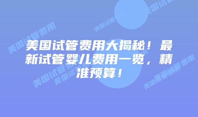 美国试管费用大揭秘!最新试管婴儿费用一览,精准预算!