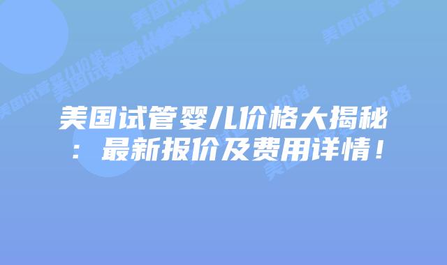美国试管婴儿价格大揭秘：最新报价及费用详情！
