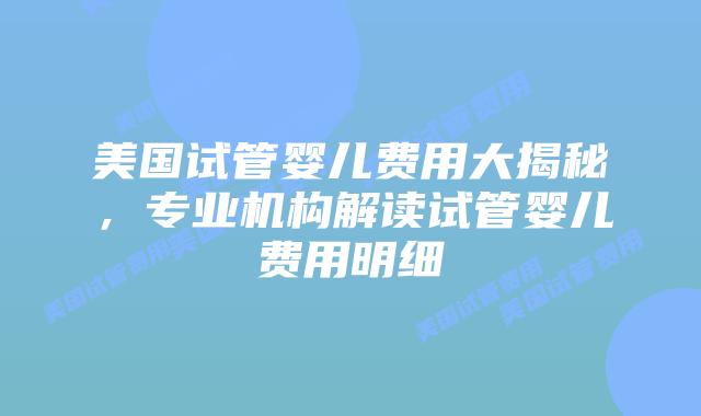 美国试管婴儿费用大揭秘,专业机构解读试管婴儿费用明细