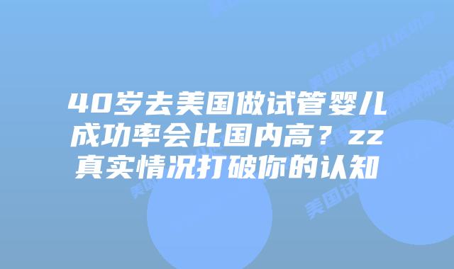 40岁去美国做试管婴儿成功率会比国内高?zz真实情况打破你的认知