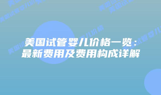 美国试管婴儿价格一览：最新费用及费用构成详解