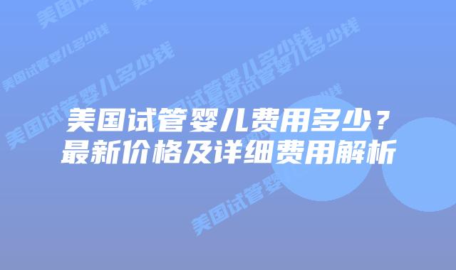 美国试管婴儿费用多少？最新价格及详细费用解析