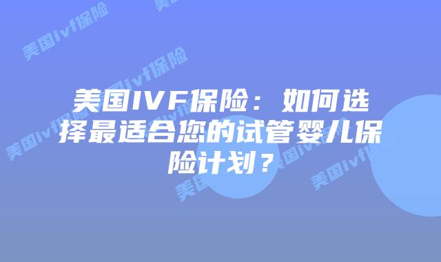 美国IVF保险:如何选择最适合您的试管婴儿保险计划?