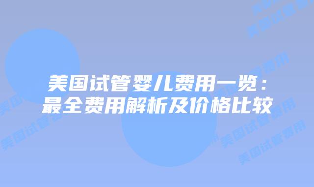 美国试管婴儿费用一览:最全费用解析及价格比较
