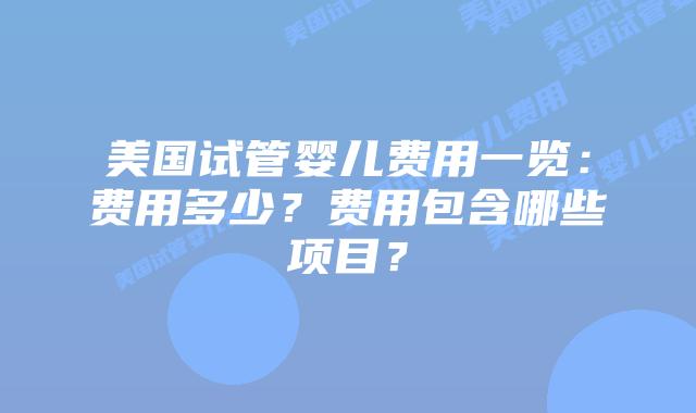 美国试管婴儿费用一览:费用多少?费用包含哪些项目?