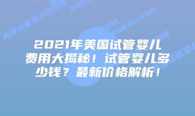 2021年美国试管婴儿费用大揭秘！试管婴儿多少钱？最新价格解析！