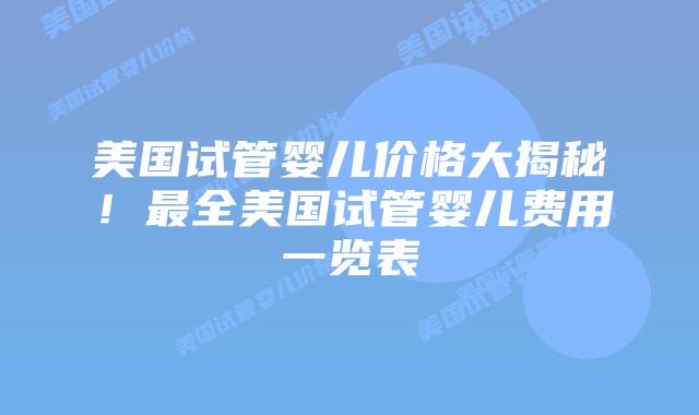 美国试管婴儿价格大揭秘！最全美国试管婴儿费用一览表
