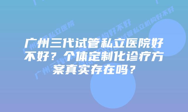广州三代试管私立医院好不好？个体定制化诊疗方案真实存在吗？