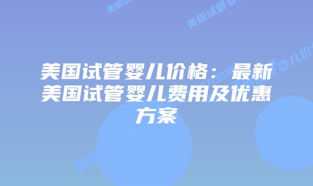 美国试管婴儿价格：最新美国试管婴儿费用及优惠方案