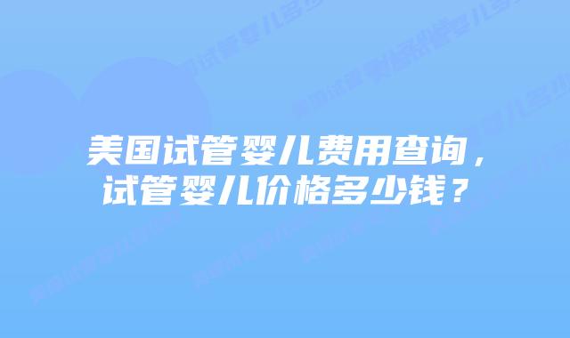 美国试管婴儿费用查询，试管婴儿价格多少钱？