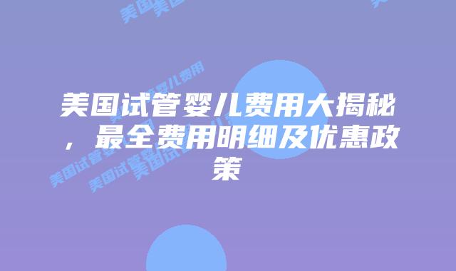 美国试管婴儿费用大揭秘，最全费用明细及优惠政策