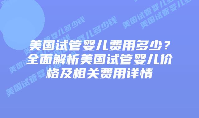 美国试管婴儿费用多少？全面解析美国试管婴儿价格及相关费用详情