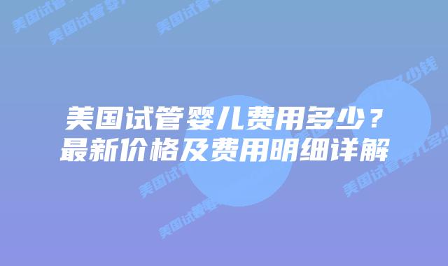 美国试管婴儿费用多少？最新价格及费用明细详解