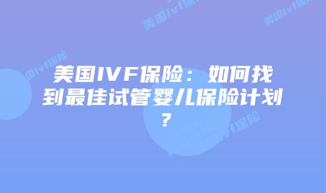 美国IVF保险:如何找到最佳试管婴儿保险计划?