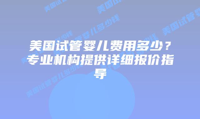 美国试管婴儿费用多少？专业机构提供详细报价指导