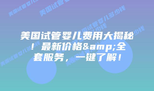 美国试管婴儿费用大揭秘！最新价格&全套服务，一键了解！