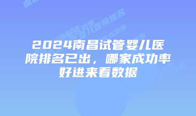 2024南昌试管婴儿医院排名已出，哪家成功率好进来看数据