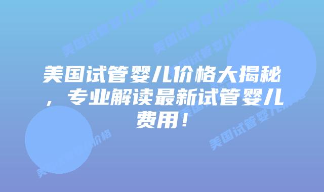 美国试管婴儿价格大揭秘，专业解读最新试管婴儿费用！