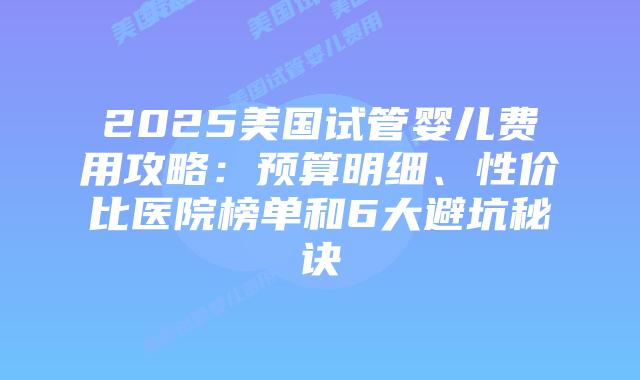 2025美国试管婴儿费用攻略:预算明细、性价比医院榜单和6大避坑秘诀