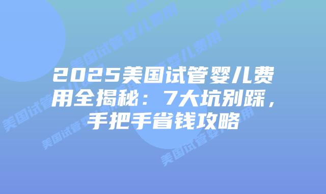 2025美国试管婴儿费用全揭秘:7大坑别踩,手把手省钱攻略
