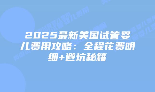 2025最新美国试管婴儿费用攻略：全程花费明细+避坑秘籍
