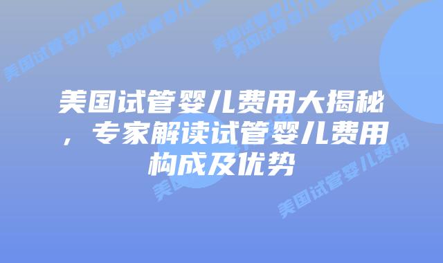 美国试管婴儿费用大揭秘，专家解读试管婴儿费用构成及优势
