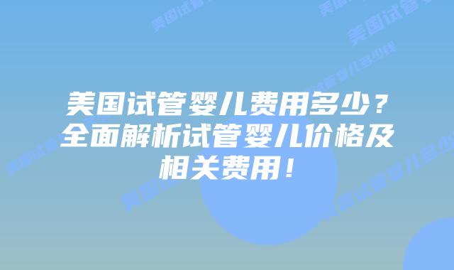 美国试管婴儿费用多少？全面解析试管婴儿价格及相关费用！