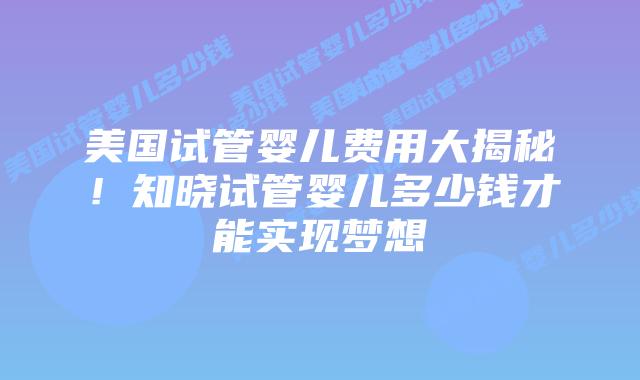 美国试管婴儿费用大揭秘！知晓试管婴儿多少钱才能实现梦想