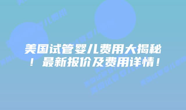 美国试管婴儿费用大揭秘！最新报价及费用详情！