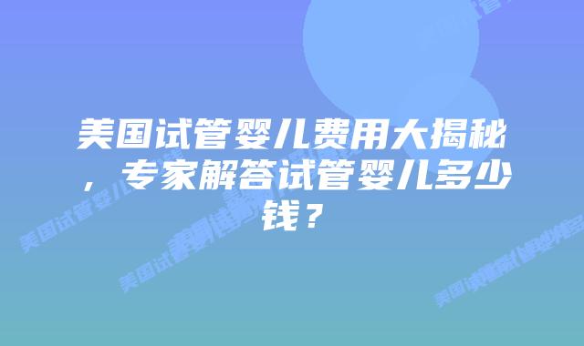 美国试管婴儿费用大揭秘，专家解答试管婴儿多少钱？