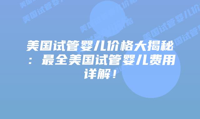 美国试管婴儿价格大揭秘：最全美国试管婴儿费用详解！