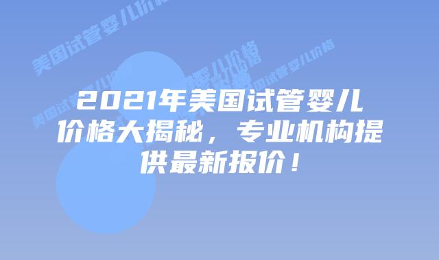 2021年美国试管婴儿价格大揭秘，专业机构提供最新报价！