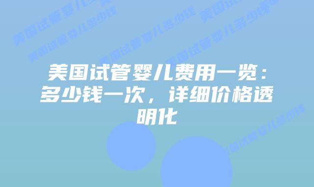 美国试管婴儿费用一览：多少钱一次，详细价格透明化