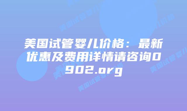 美国试管婴儿价格：最新优惠及费用详情请咨询0902.org