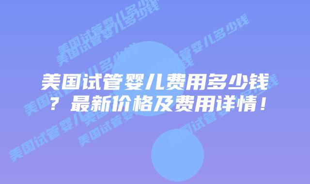 美国试管婴儿费用多少钱？最新价格及费用详情！