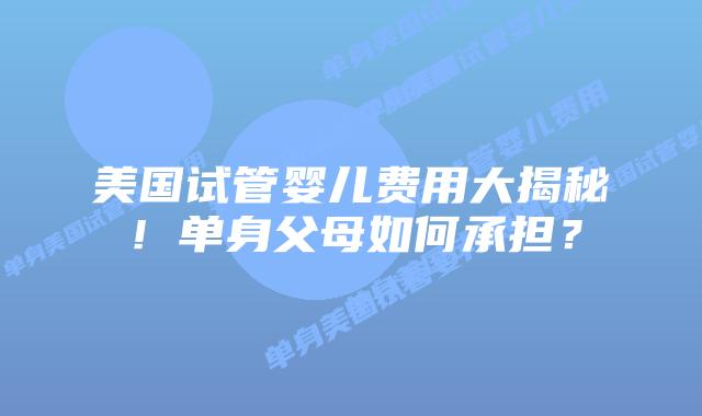 美国试管婴儿费用大揭秘！单身父母如何承担？