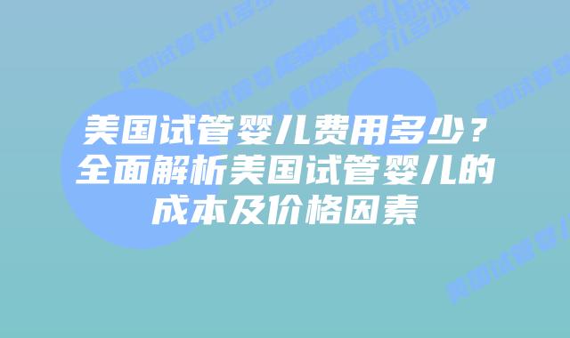 美国试管婴儿费用多少？全面解析美国试管婴儿的成本及价格因素