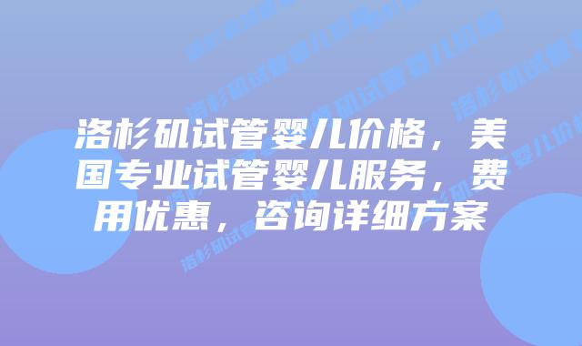 洛杉矶试管婴儿价格,美国专业试管婴儿服务,费用优惠,咨询详细方案
