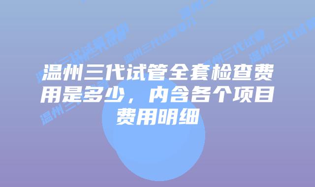 温州三代试管全套检查费用是多少，内含各个项目费用明细
