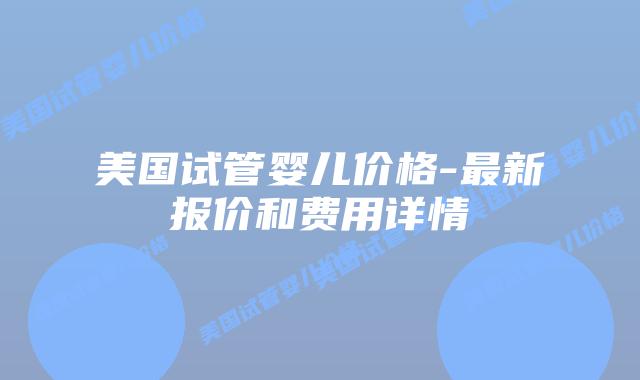 美国试管婴儿价格-最新报价和费用详情