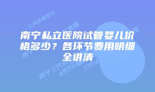 南宁私立医院试管婴儿价格多少？各环节费用明细全讲清