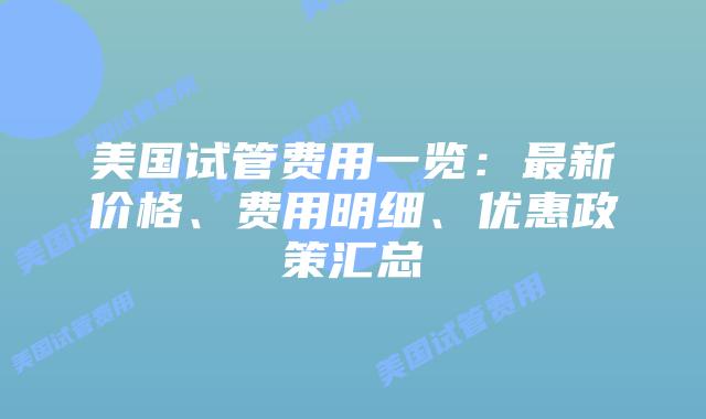 美国试管费用一览：最新价格、费用明细、优惠政策汇总