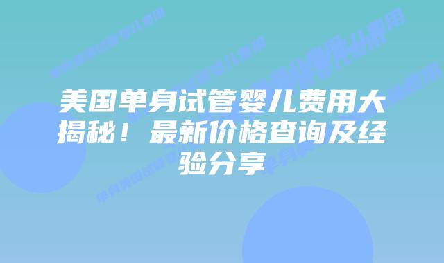 美国单身试管婴儿费用大揭秘！最新价格查询及经验分享