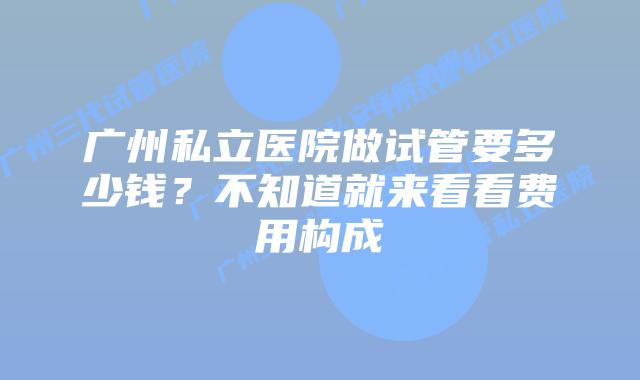 广州私立医院做试管要多少钱？不知道就来看看费用构成