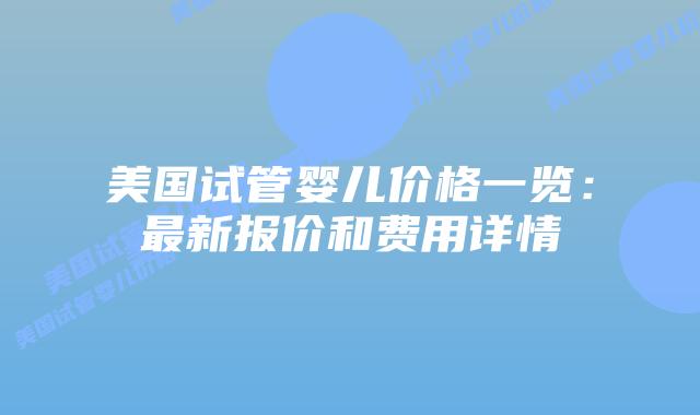 美国试管婴儿价格一览：最新报价和费用详情