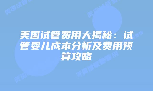 美国试管费用大揭秘：试管婴儿成本分析及费用预算攻略