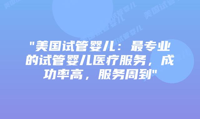 “美国试管婴儿：最专业的试管婴儿医疗服务，成功率高，服务周到”