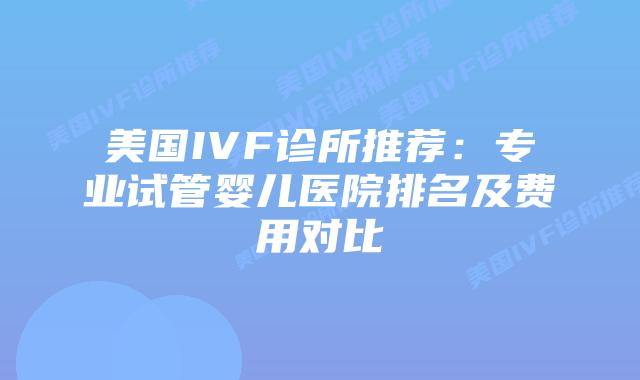 美国IVF诊所推荐:专业试管婴儿医院排名及费用对比