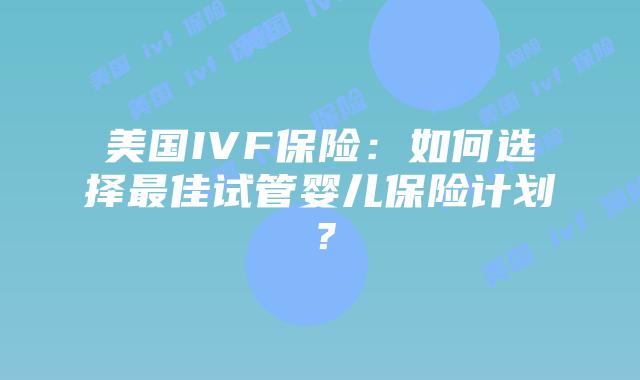 美国IVF保险:如何选择最佳试管婴儿保险计划?