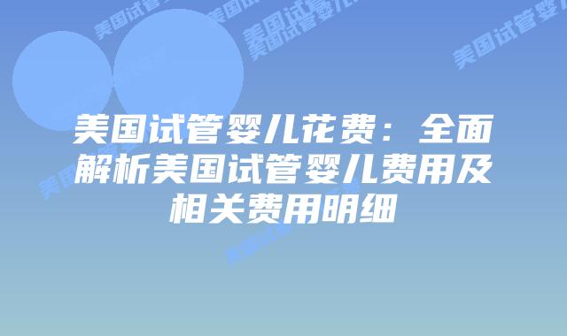 美国试管婴儿花费：全面解析美国试管婴儿费用及相关费用明细